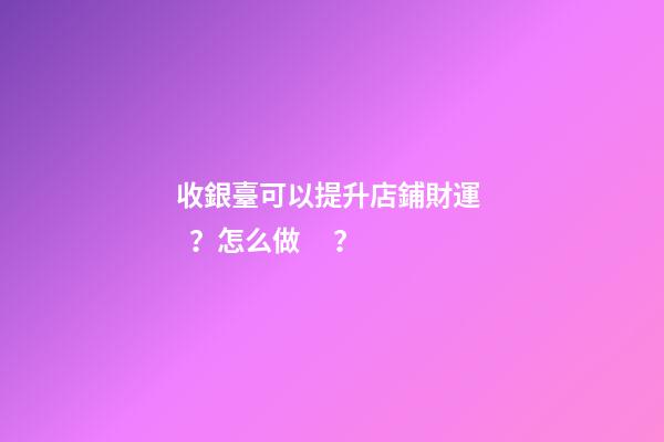 收銀臺可以提升店鋪財運？怎么做？